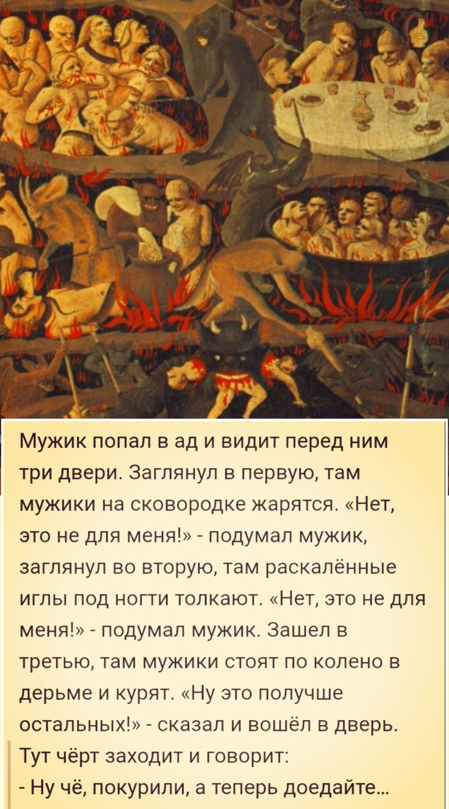 Мужик попал в ад и видит перед ним три двери. Заглянул в первую, там мужики на сковородке жарятся. «Нет, это не для меня!» - подумал мужик, заглянул во вторую, там раскалённые иглы под ногти толкают. «Нет, это не для меня!» - подумал мужик. Зашел в третью, там мужики стоят по колено в дерьме и курят. «Ну это получше остальных!» - сказал и вошёл в