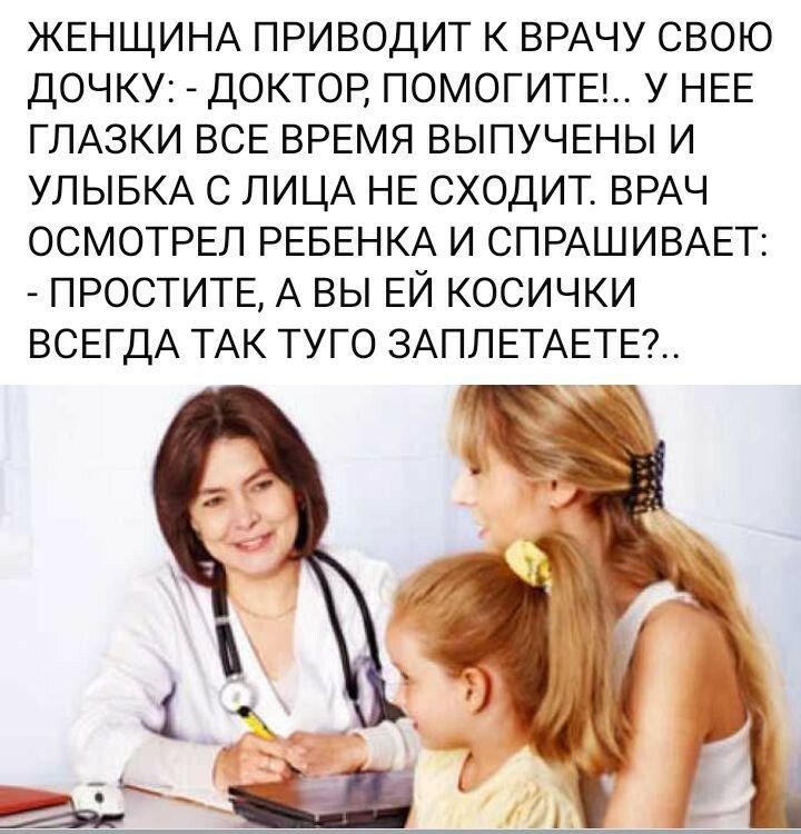 ЖЕНЩИНА ПРИВОДИТ К ВРАЧУ СВОЮ ДОЧКУ: - ДОКТОР, ПОМОГИТЕ!.. У НЕЕ ГЛАЗКИ ВСЕ ВРЕМЯ ВЫПУЧЕНЫ И УЛЫБКА С ЛИЦА НЕ СХОДИТ. ВРАЧ ОСМОТРЕЛ РЕБЕНКА И СПРАШИВАЕТ: - ПРОСТИТЕ, А ВЫ ЕЙ КОСИЧКИ ВСЕГДА ТАК ТУГО ЗАПЛЕТАЕТЕ?..