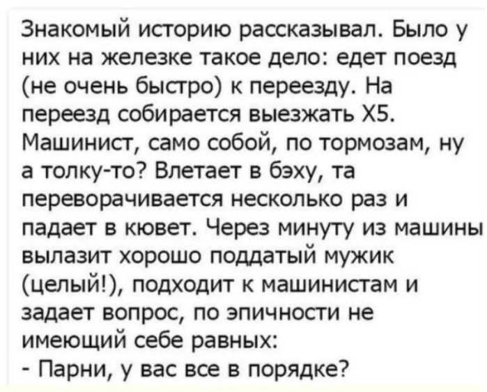 Знакомый историю рассказывал. Было у них на железке такое дело: едет поезд (не очень быстро) к переезду. На переезд собирается выезжать Х5. Машинист, само собой, по тормозам, ну а толку-то? Влетает в бэху, та переворачивается несколько раз и падает в кювет. Через минуту из машины вылазит хорошо поддатый мужик (целый!), подходит к машинистам и