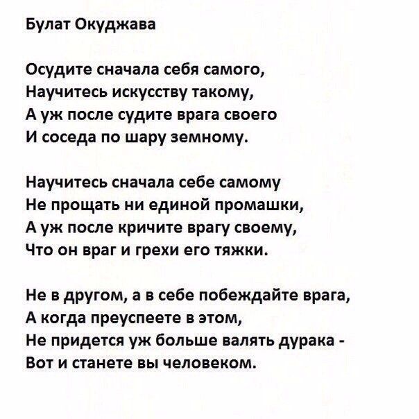 Булат Окуджава

Осудите сначала себя самого,
Научитесь искусству такому,
А уж после судите врага своего
И соседа по шару земному.

Научитесь сначала себе самому
Не прощать ни единой промашки,
А уж после кричите врагу своему,
Что он враг и грехи его тяжки.

Не в другом, а в себе побеждайте врага,
А когда преуспеете в этом,
Не придется уж больше