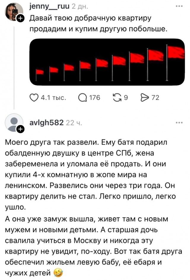 jenny__ruu: Давай твою добрачную квартиру продадим и купим другую побольше. (картинка с красными флагами) avlgh582: Моего друга так развели. Ему батя подарил обалденную двушку в центре СПБ, жена забеременела и уломала её продать. И они купили 4-х комнатную в жопе мира на ленинском. Развелись они через три года. Он квартиру делить не стал. Легко