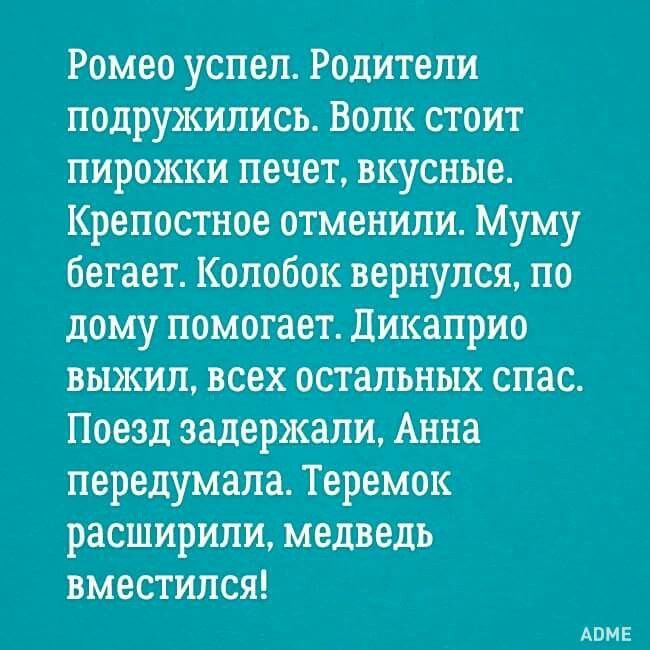 Ромео успел. Родители подружились. Волк стоит пирожки печет, вкусные. Крепостное отменили. Муму бегает. Колобок вернулся, по дому помогает. Дикаприо выжил, всех остальных спас. Поезд задержали, Анна передумала. Теремок расширили, медведь вместился!
