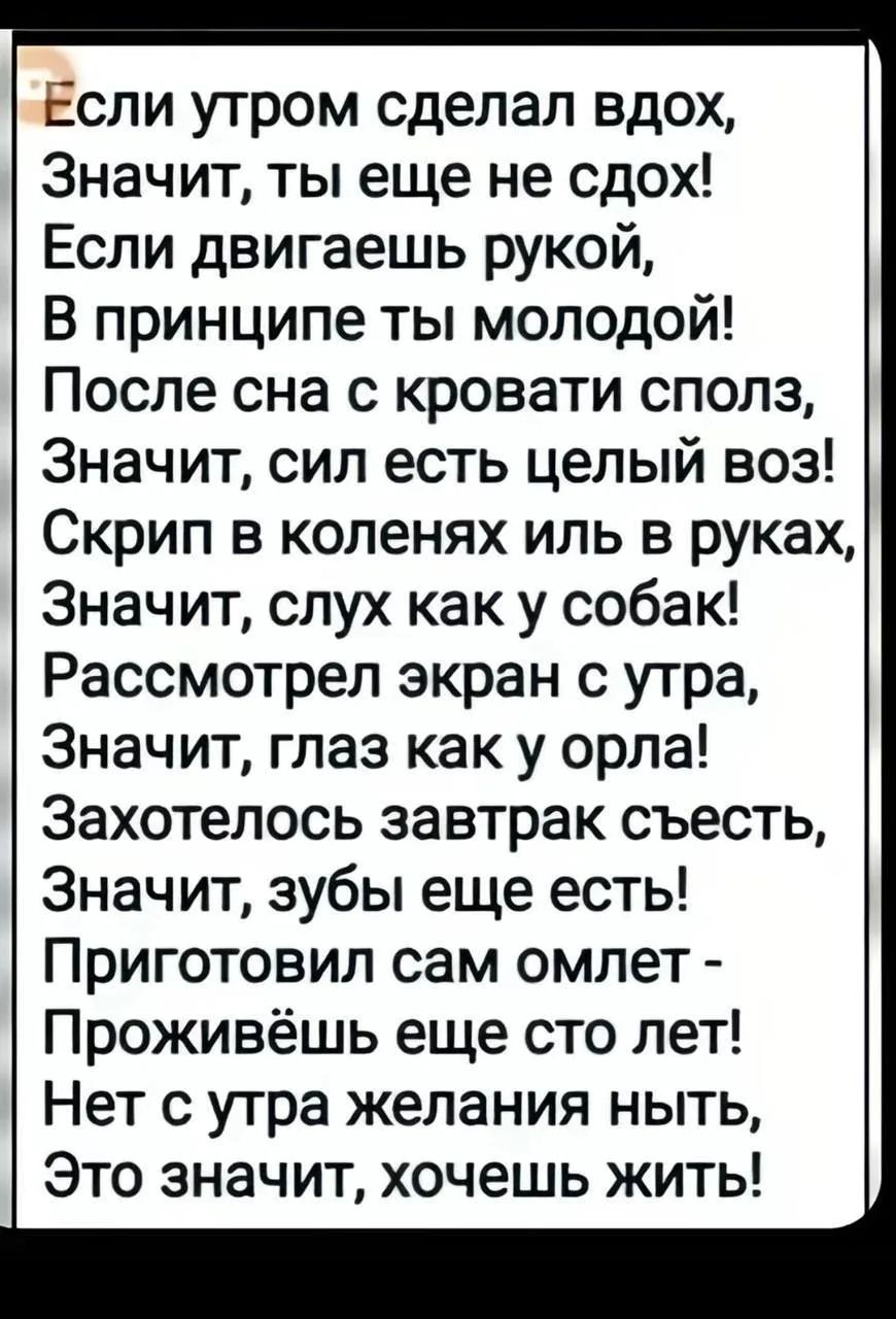 Если утром сделал вдох, Значит, ты еще не сдох! Если двигаешь рукой, В принципе ты молодой! После сна с кровати сполз, Значит, сил есть целый воз! Скрип в коленях иль в руках, Значит, слух как у собак! Рассмотрел экран с утра, Значит, глаз как у орла! Захотелось завтрак съесть, Значит, зубы еще есть! Приготовил сам омлет - Проживешь еще сто лет!