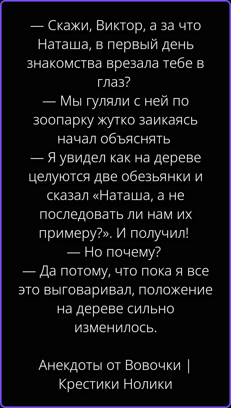 — Скажи, Виктор, а за что Наташа, в первый день знакомства врезала тебе в глаз? — Мы гуляли с ней по зоопарку жутко заикаясь начал объяснять — Я увидел как на дереве целуются две обезьянки и сказал «Наташа, а не последовать ли нам их примеру?». И получил! — Но почему? — Да потому что, пока я все это выговаривал, положение на дереве сильно