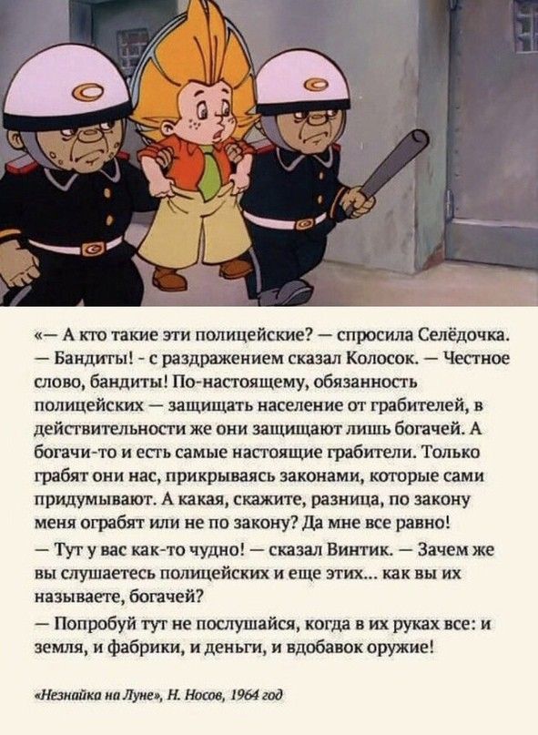 «— А кто такие эти полицейские? — спросила Селёдочка. — Бандиты! — с раздражением сказал Колосок. — Честное слово, бандиты! По-настоящему, обязанность полицейских — защищать население от грабителей, в действительности же они защищают лишь богачей. А богачи-то и есть самые настоящие грабители. Только грабят они нас, прикрываясь законами, которые