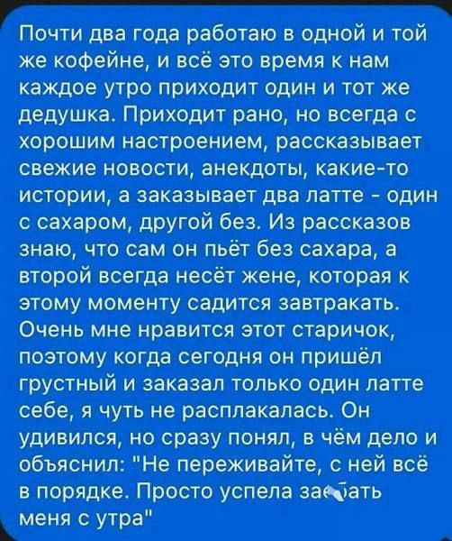 Почти два года работаю в одной и той же кофейне, и всё это время к нам каждое утро приходит один и тот же дедушка. Приходит рано, но всегда с хорошим настроением, рассказывает свежие новости, анекдоты, какие-то истории, а заказывает два латте – один с сахаром, другой без. Из рассказов знаю, что сам он пьёт без сахара, а второй всегда несёт жене,