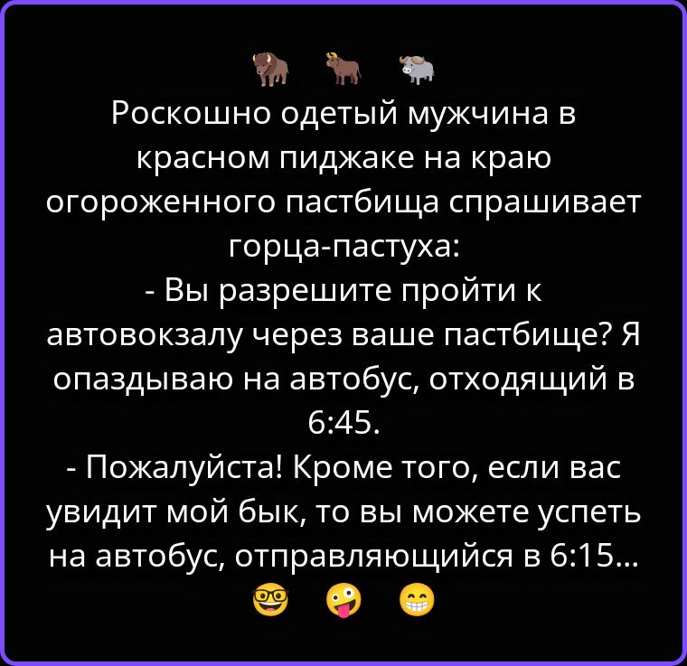 Роскошно одетый мужчина в красном пиджаке на краю огороженного пастбища спрашивает горца-пастуха: - Вы разрешите пройти к автовокзалу через ваше пастбище? Я опаздываю на автобус, отходящий в 6:45. - Пожалуйста! Кроме того, если вас увидит мой бык, то вы можете успеть на автобус, отправляющийся в 6:15...