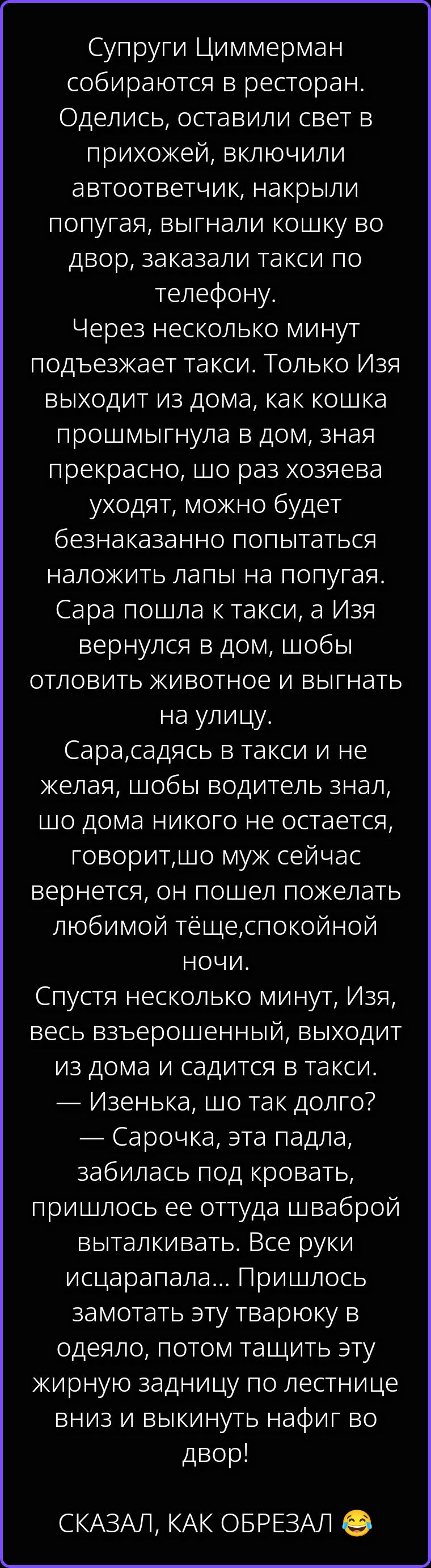 Супруги Циммерман собираются в ресторан. Оделись, оставили свет в прихожей, включили автоответчик, накрыли попугая, выгнали кошку во двор, заказали такси по телефону. Через несколько минут подъезжает такси. Только Изя выходит из дома, как кошка прошмыгнула в дом, зная прекрасно, шо раз хозяева уходят, можно будет безнаказанно попытаться наложить