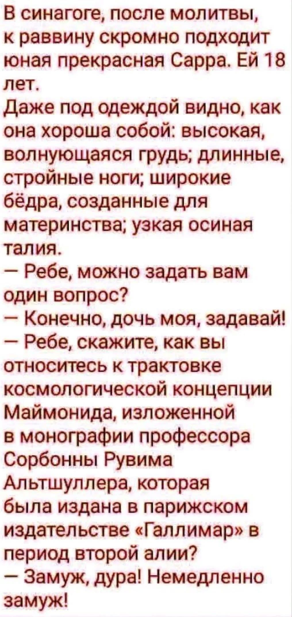 В синагоге, после молитвы, к раввину скромно подходит юная прекрасная Сарра. Ей 18 лет. Даже под одеждой видно, как она хороша собой: высокая, волнующаяся грудь; длинные, стройные ноги; широкие бёдра, созданные для материнства; узкая осиная талия. – Ребе, можно задать вам один вопрос? – Конечно, дочь моя, задавай! – Ребе, скажите, как вы