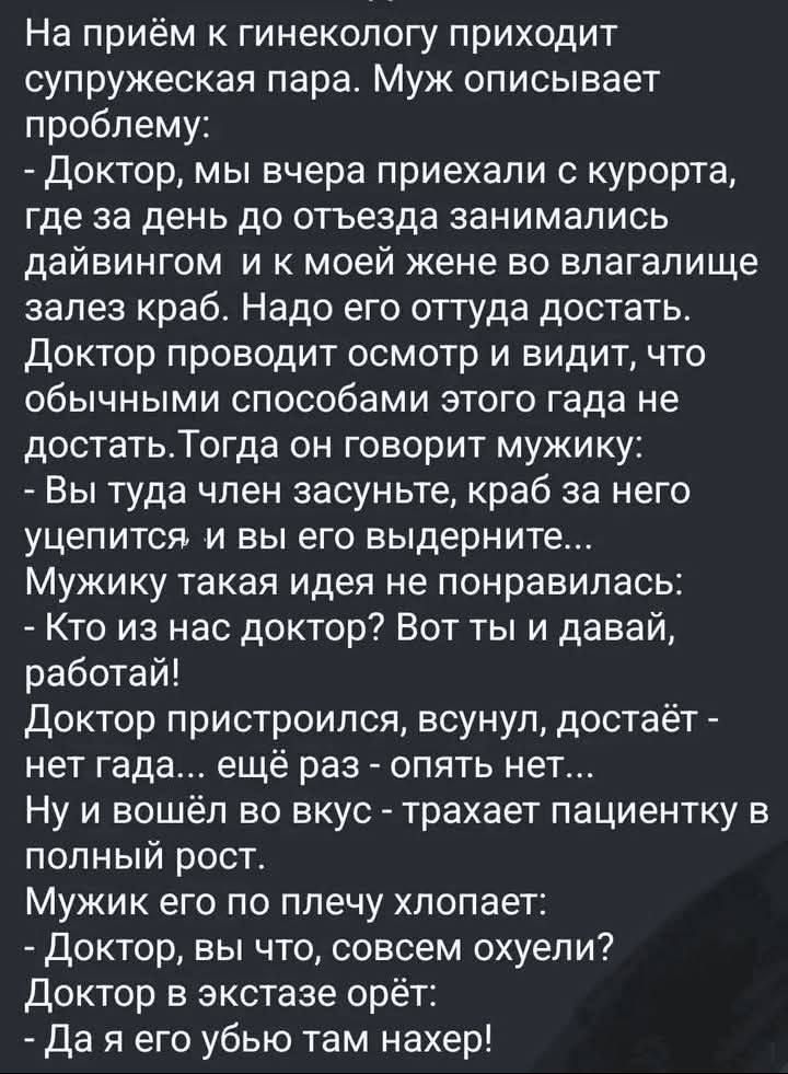 На приём к гинекологу приходит супружеская пара. Муж описывает проблему:
- Доктор, мы вчера приехали с курорта, где за день до отъезда занимались дайвингом и к моей жене во влагалище залез краб. Надо его оттуда достать.
Доктор проводит осмотр и видит, что обычными способами этого гада не достать. Тогда он говорит мужику:
- Вы туда член засуньте,