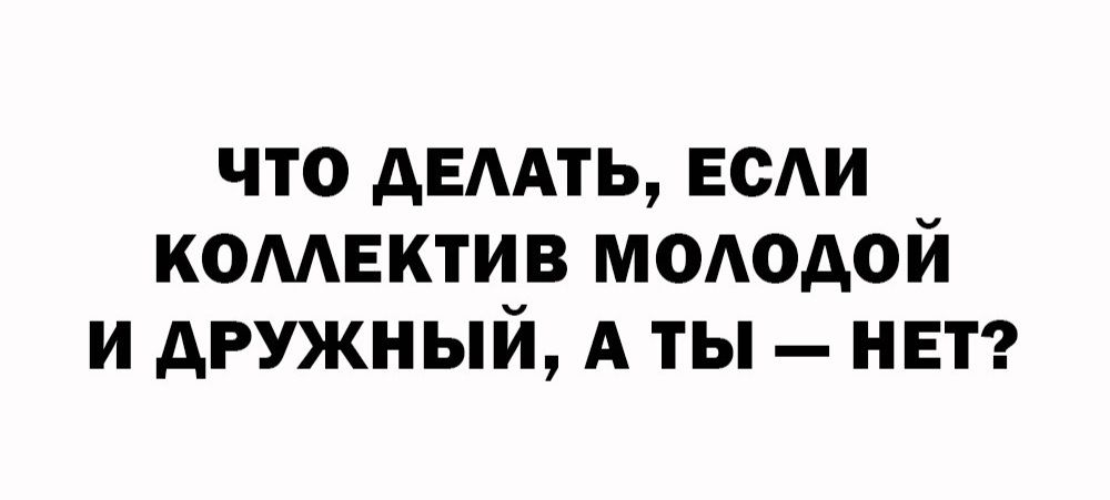 ЧТО ДЕЛАТЬ, ЕСЛИ КОЛЛЕКТИВ МОЛОДОЙ И ДРУЖНЫЙ, А ТЫ — НЕТ?