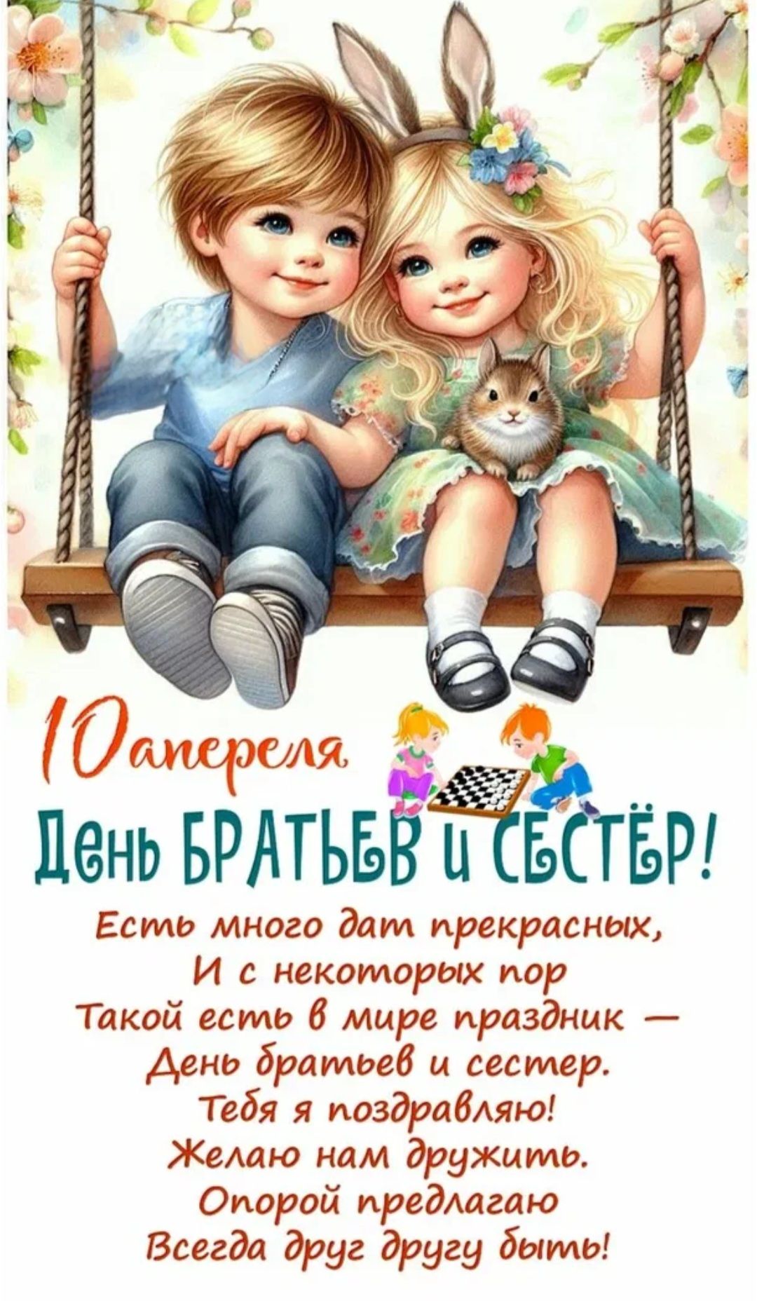 10 апреля ДЕНЬ БРАТЬЕВ И СЕСТЁР! Есть много дат прекрасных, И с некоторых пор Такой есть в мире праздник — День братьев и сестер. Тебя я поздравляю! Желаю нам дружить. Опорой предлагаю Всегда друг другу быть!