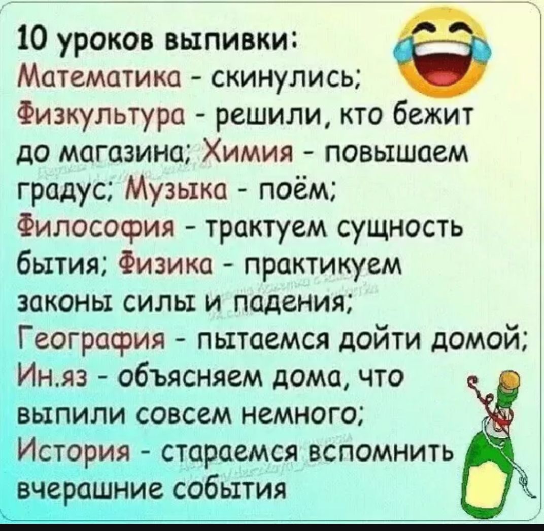 10 уроков выпивки: Математика - скинулись; Физкультура - решили, кто бежит до магазина; Химия - повышаем градус; Музыка - поём; Философия - трактуем сущность бытия; Физика - практикуем законы силы и падения; География - пытаемся дойти домой; Ин.яз - объясняем дома, что выпили совсем немного; История - стараемся вспомнить вчерашние события