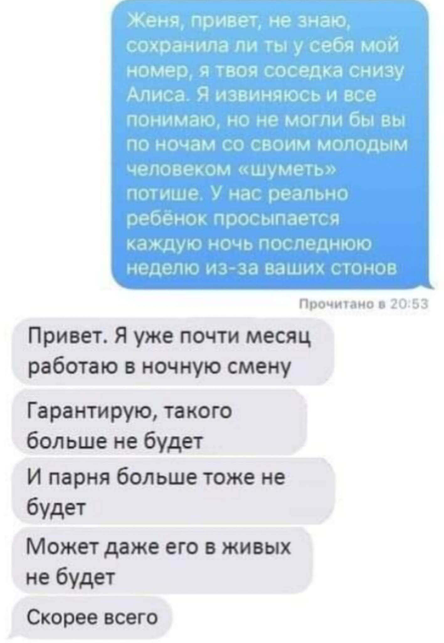Женя, привет, не знаю, сохранила ли ты у себя мой номер, я твоя соседка снизу Алиса. Я извиняюсь и все понимаю, но не могли бы вы по ночам со своим молодым человеком «шуметь» потише. У нас реально ребёнок просыпается каждую ночь последнюю неделю из-за ваших стонов Прочитано в 20:53 Привет. Я уже почти месяц работаю в ночную смену Гарантирую,