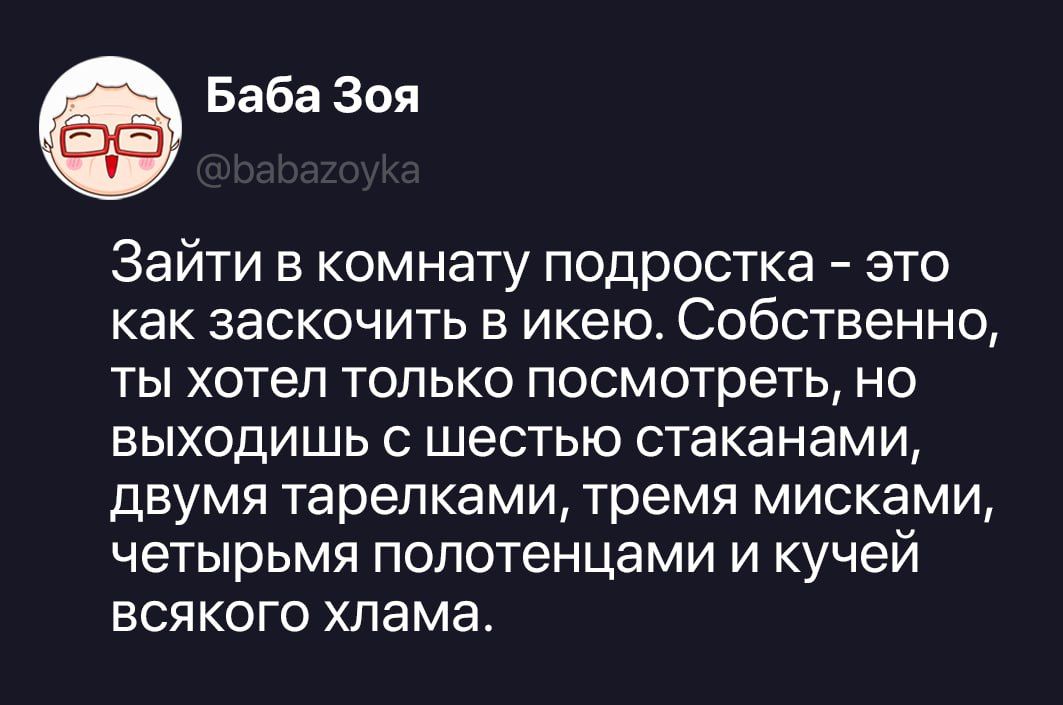 Баба Зоя @babazoyka Зайти в комнату подростка - это как заскочить в икею. Собственно, ты хотел только посмотреть, но выходишь с шестью стаканами, двумя тарелками, тремя мисками, четырьмя полотенцами и кучей всякого хлама.