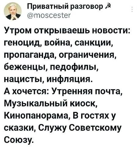 Приватный разговор @moscester Утром открываешь новости: геноцид, война, санкции, пропаганда, ограничения, беженцы, педофилы, нацисты, инфляция. А хочется: Утренняя почта, Музыкальный киоск, Кинопанорама, В гостях у сказки, Служу Советскому Союзу.