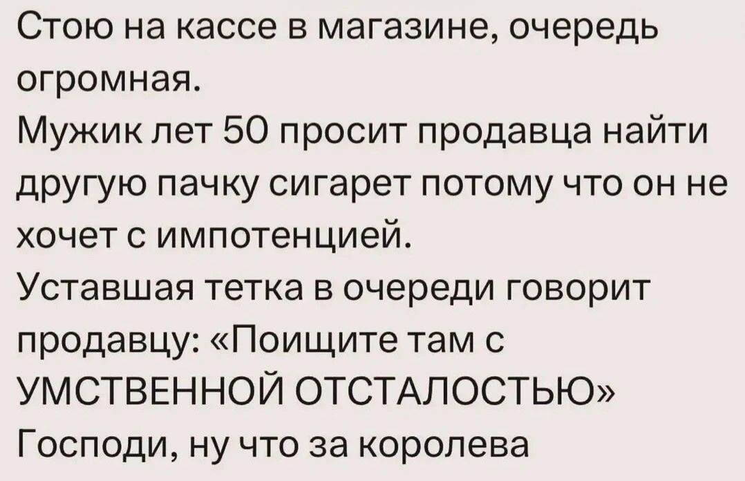 Стою на кассе в магазине, очередь огромная. Мужик лет 50 просит продавца найти другую пачку сигарет потому что он не хочет с импотенцией. Уставшая тетка в очереди говорит продавцу: «Поищите там с УМСТВЕННОЙ ОТСТАЛОСТЬЮ» Господи, ну что за королева