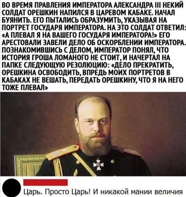 ВО ВРЕМЯ ПРАВЛЕНИЯ ИМПЕРАТОРА АЛЕКСАНДРА III НЕКИЙ СОЛДАТ ОРЕШКИН НАПИЛСЯ В ЦАРЕВОМ КАБАКЕ. НАЧАЛ БУЯНИТЬ. ЕГО ПЫТАЛИСЬ ОБРАЗУМИТЬ, УКАЗЫВАЯ НА ПОРТРЕТ ГОСУДАРЯ ИМПЕРАТОРА. НА ЭТО СОЛДАТ ОТВЕТИЛ: «А ПЛЕВАЛ Я НА ВАШЕГО ГОСУДАРЯ ИМПЕРАТОРА!» ЕГО АРЕСТОВАЛИ ЗАВЕЛИ ДЕЛО ОБ ОСКОРБЛЕНИИ ИМПЕРАТОРА. ПОЗНАКОМИВШИСЬ С ДЕЛОМ, ИМПЕРАТОР ПОНЯЛ, ЧТО ИСТОРИЯ