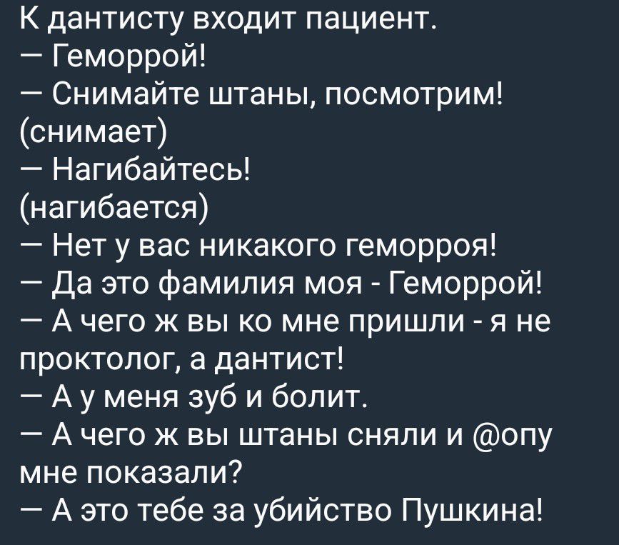 К дантисту входит пациент. — Геморрой! — Снимайте штаны, посмотрим! (снимает) — Нагибайтесь! (нагибается) — Нет у вас никакого геморроя! — Да это фамилия моя - Геморрой! — А чего ж вы ко мне пришли - я не проктолог, а дантист! — А у меня зуб и болит. — А чего ж вы штаны сняли и @опу мне показали? — А это тебе за убийство Пушкина!