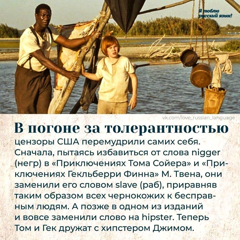 Я люблю русский язык! В погоне за толерантностью цензоры США перемудрили самих себя. Сначала, пытаясь избавиться от слова nigger (негр) в «Приключениях Тома Сойера» и «Приключениях Гекльберри Финна» М. Твена, они заменили его словом slave (раб), приравняв таким образом всех чернокожих к бесправным людям. А позже в одном из изданий и вовсе заменили