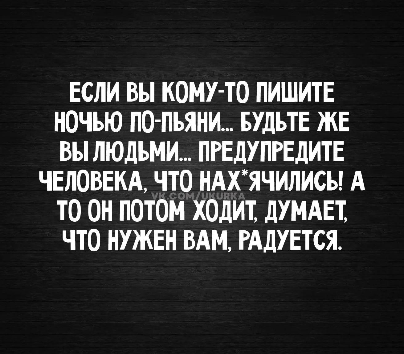 ЕСЛИ ВЫ КОМУ-ТО ПИШИТЕ НОЧЬЮ ПО-ПЬЯНИ... БУДЬТЕ ЖЕ ВЫ ЛЮДЬМИ... ПРЕДУПРЕДИТЕ ЧЕЛОВЕКА, ЧТО НАХ*ЯЧИЛИСЬ! А ТО ОН ПОТОМ ХОДИТ, ДУМАЕТ, ЧТО НУЖЕН ВАМ, РАДУЕТСЯ.