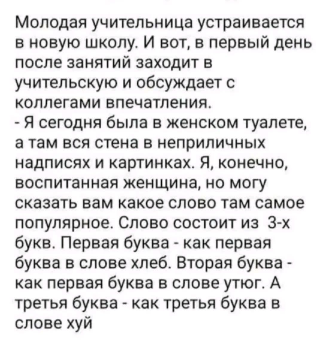 Молодая учительница устраивается в новую школу. И вот, в первый день после занятий заходит в учительскую и обсуждает с коллегами впечатления. - Я сегодня была в женском туалете, а там вся стена в неприличных надписях и картинках. Я, конечно, воспитанная женщина, но могу сказать вам какое слово там самое популярное. Слово состоит из 3-х букв.