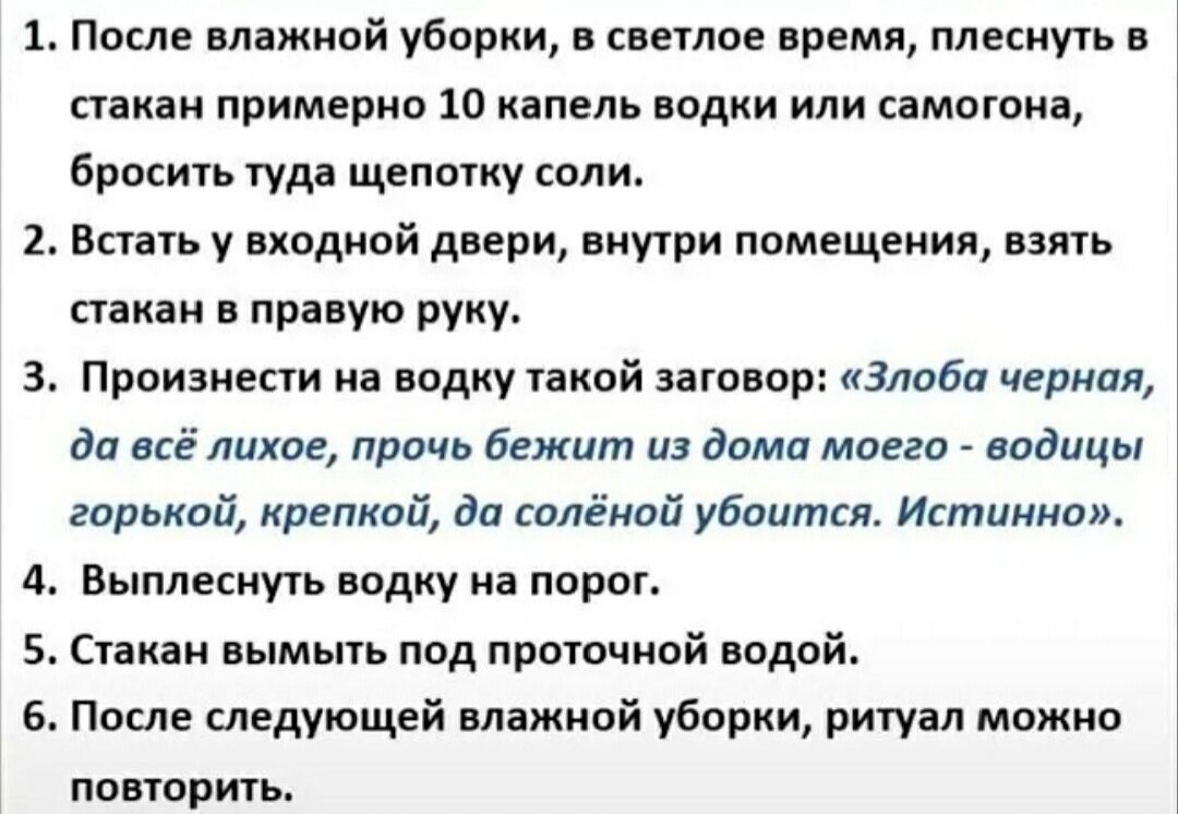 1. После влажной уборки, в светлое время, плеснуть в стакан примерно 10 капель водки или самогона, бросить туда щепотку соли. 2. Встать у входной двери, внутри помещения, взять стакан в правую руку. 3. Произнести на водку такой заговор: «Злоба черная, да всё лихое, прочь бежит из дома моего - водицы горькой, крепкой, да солёной убоится. Истинно».