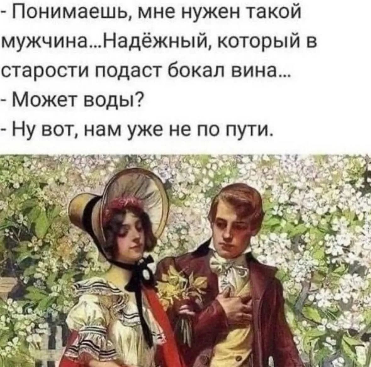 - Понимаешь, мне нужен такой мужчина...Надёжный, который в старости подаст бокал вина...
- Может воды?
- Ну вот, нам уже не по пути.
