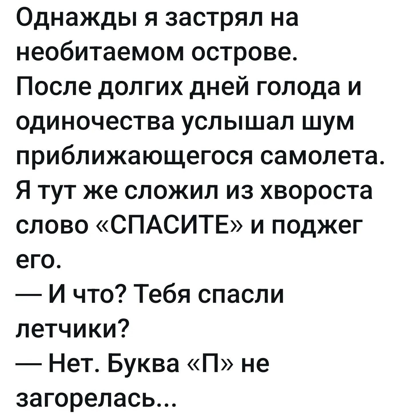 Однажды я застрял на необитаемом острове. После долгих дней голода и одиночества услышал шум приближающегося самолета. Я тут же сложил из хвороста слово «СПАСИТЕ» и поджег его. — И что? Тебя спасли летчики? — Нет. Буква «П» не загорелась...