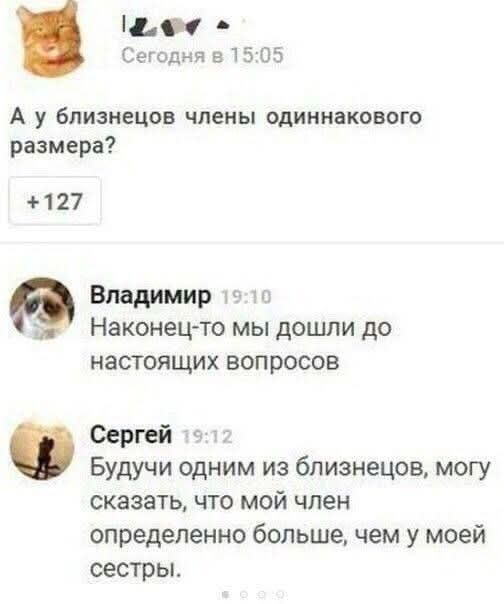 Сегодня в 15:05. А у близнецов члены одинакового размера? +127. Владимир 19:10: Наконец-то мы дошли до настоящих вопросов. Сергей 19:12: Будучи одним из близнецов, могу сказать, что мой член определенно больше, чем у моей сестры.