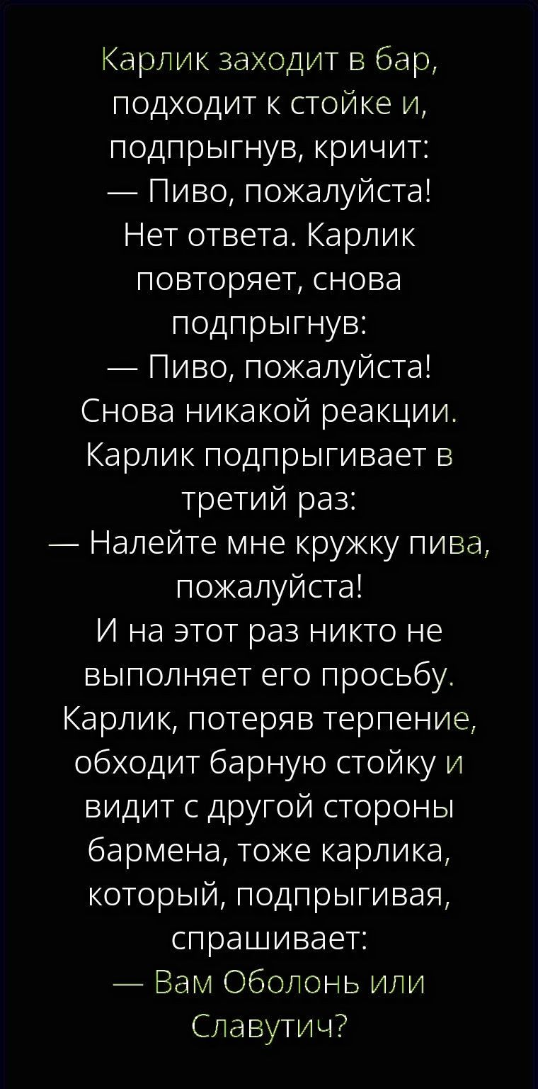Карлик заходит в бар, подходит к стойке и, подпрыгнув, кричит: — Пиво, пожалуйста! Нет ответа. Карлик повторяет, снова подпрыгнув: — Пиво, пожалуйста! Снова никакой реакции. Карлик подпрыгивает в третий раз: — Налейте мне кружку пива, пожалуйста! И на этот раз никто не выполняет его просьбу. Карлик, потеряв терпение, обходит барную стойку и видит