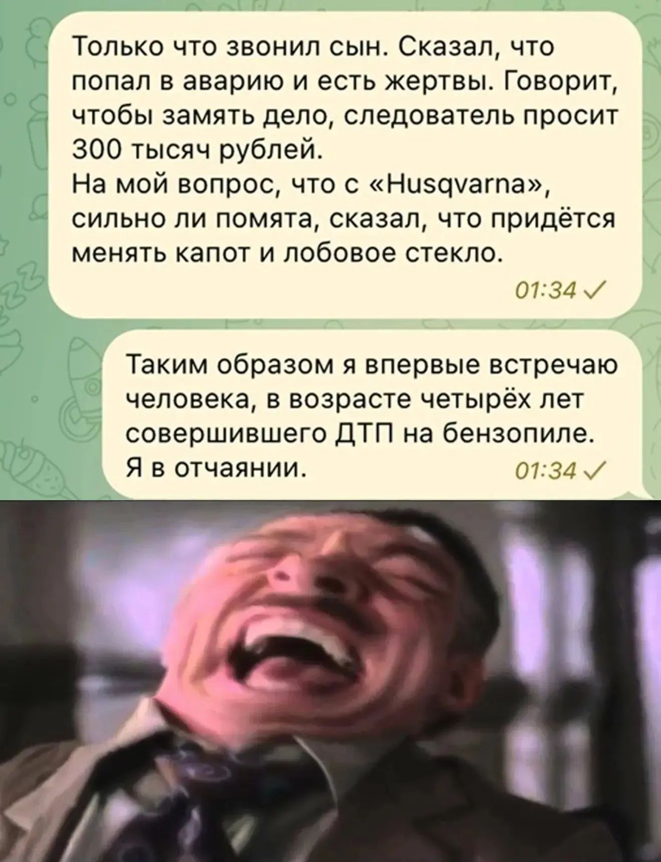 Только что звонил сын. Сказал, что попал в аварию и есть жертвы. Говорит, чтобы замять дело, следователь просит 300 тысяч рублей. На мой вопрос, что с «Husqvarna», сильно ли помята, сказал, что придётся менять капот и лобовое стекло. Таким образом я впервые встречаю человека, в возрасте четырёх лет совершившего ДТП на бензопиле. Я в отчаянии.