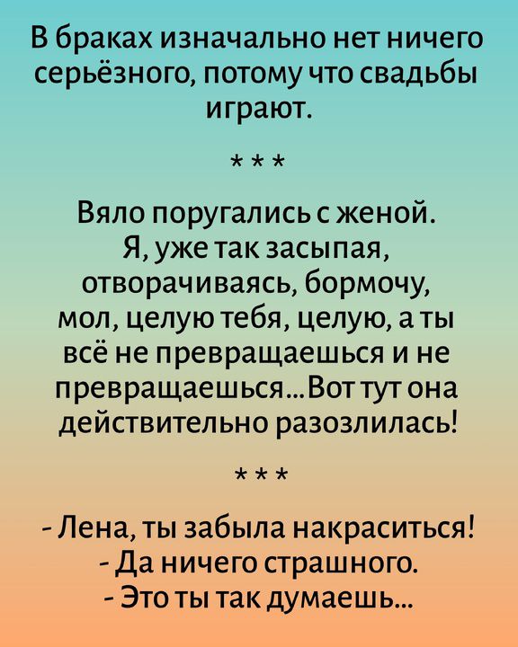 В браках изначально нет ничего серьёзного, потому что свадьбы играют. * * * Вяло поругались с женой. Я, уже так засыпая, отворачиваясь, бормочу, мол, целую тебя, целую, а ты всё не превращаешься и не превращаешься... Вот тут она действительно разозлилась! * * * - Лена, ты забыла накраситься! - Да ничего страшного. - Это ты так думаешь...