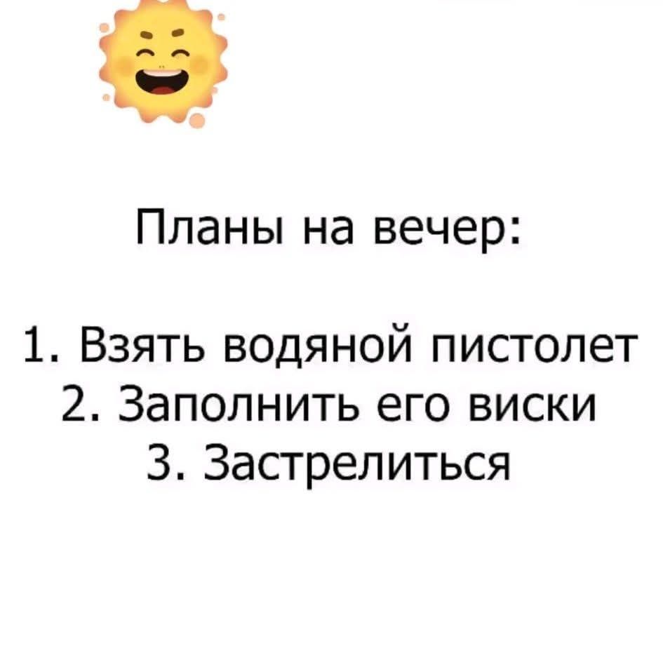Планы на вечер:
1. Взять водяной пистолет
2. Заполнить его виски
3. Застрелиться