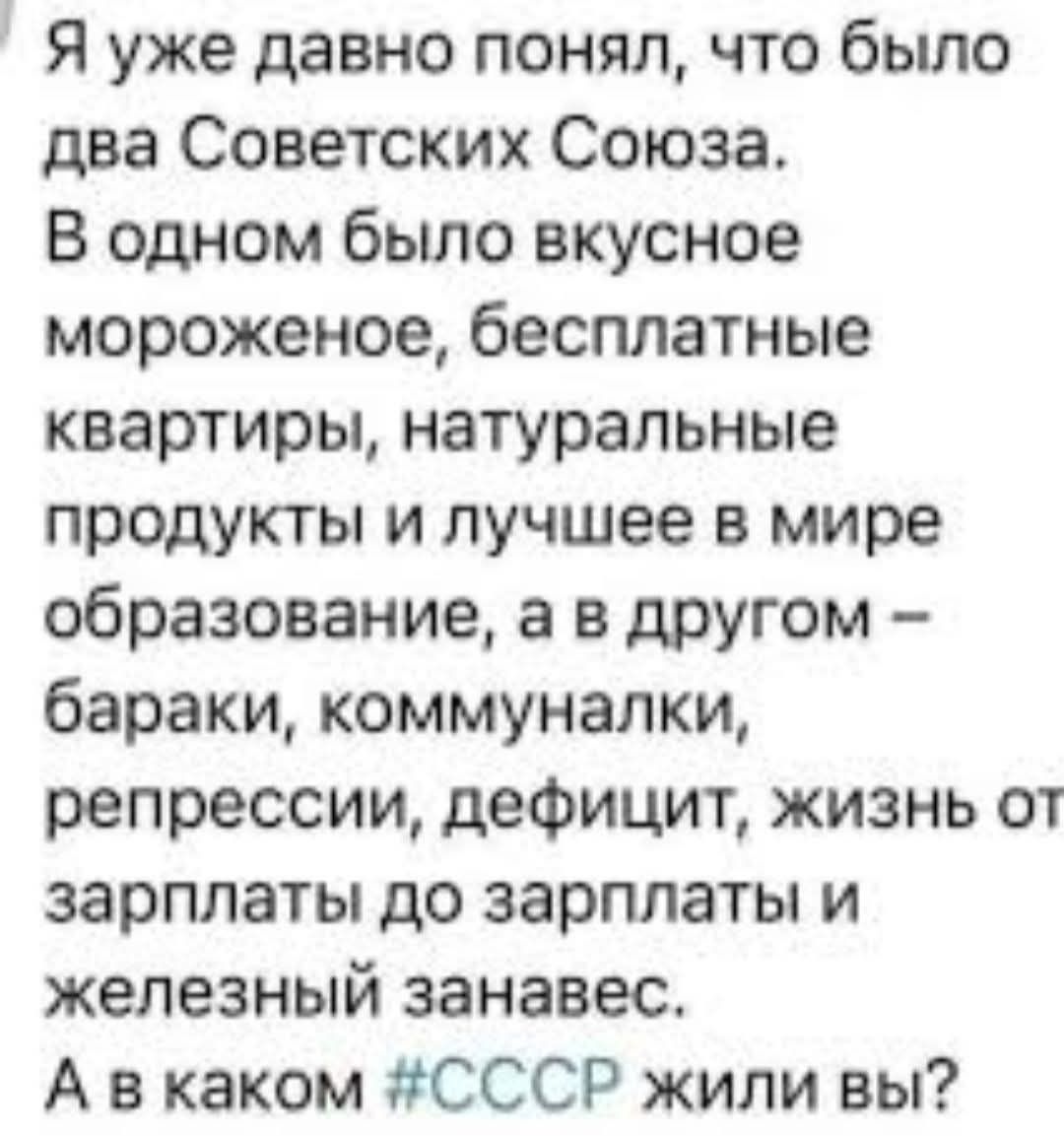 Я уже давно понял, что было два Советских Союза. В одном было вкусное мороженое, бесплатные квартиры, натуральные продукты и лучшее в мире образование, а в другом – бараки, коммуналки, репрессии, дефицит, жизнь от зарплаты до зарплаты и железный занавес. А в каком #СССР жили вы?