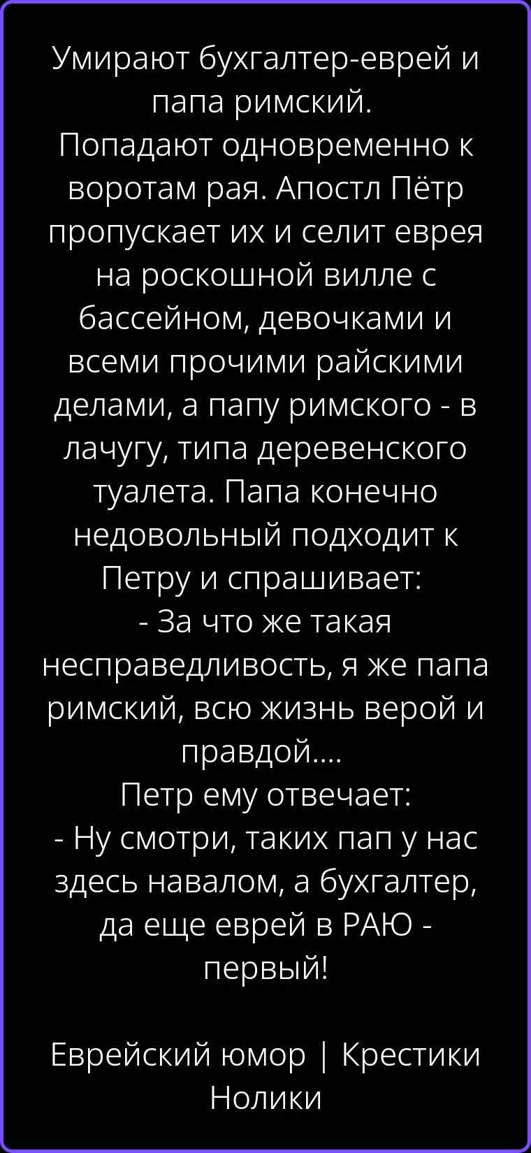 Умирают бухгалтер-еврей и папа римский. Попадают одновременно к воротам рая. Апостол Пётр пропускает их и селит еврея на роскошной вилле с бассейном, девочками и всеми прочими райскими делами, а папу римского - в лачугу, типа деревенского туалета. Папа конечно недовольный подходит к Петру и спрашивает: - За что же такая несправедливость, я же папа
