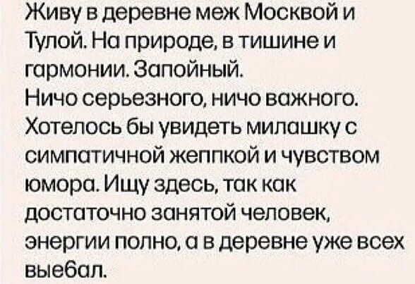 Живу в деревне меж Москвой и Тулой. На природе, в тишине и гармонии. Запойный. Ничо серьезного, ничо важного. Хотелось бы увидеть милашку с симпатичной жеппкой и чувством юмора. Ищу здесь, так как достаточно занятой человек, энергии полно, а в деревне уже всех выебал.