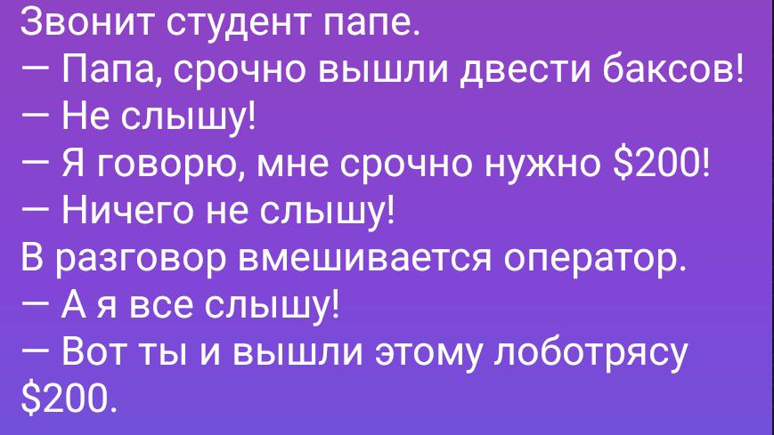 Звонит студент папе.
— Папа, срочно вышли двести баксов!
— Не слышу!
— Я говорю, мне срочно нужно $200!
— Ничего не слышу!
В разговор вмешивается оператор.
— А я все слышу!
— Вот ты и вышли этому лоботрясу $200.