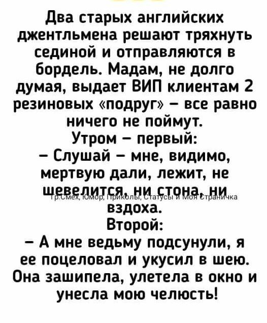 Два старых английских джентльмена решают тряхнуть сединой и отправляются в бордель. Мадам, не долго думая, выдает ВИП клиентам 2 резиновых «подруг» – все равно ничего не поймут. Утром – первый: – Слушай – мне, видимо, мертвую дали, лежит, не шевелится, ни стона, ни вздоха. Второй: – А мне ведьму подсунули, я ее поцеловал и укусил в шею. Она