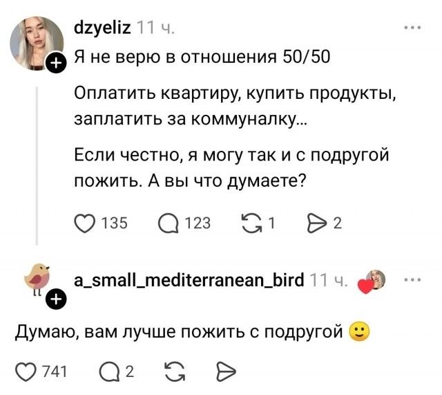 dzyeliz 11 ч. Я не верю в отношения 50/50 Оплатить квартиру, купить продукты, заплатить за коммуналку... Если честно, я могу так и с подругой пожить. А вы что думаете? a_small_mediterranean_bird 11 ч. Думаю, вам лучше пожить с подругой 🙂