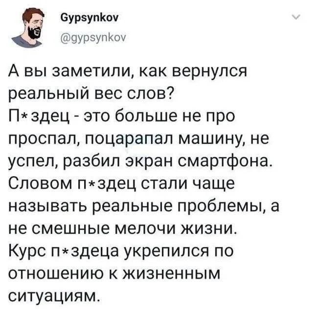 Gypsynkov @gypsynkov А вы заметили, как вернулся реальный вес слов? П*здец - это больше не про проспал, поцарапал машину, не успел, разбил экран смартфона. Словом п*здец стали чаще называть реальные проблемы, а не смешные мелочи жизни. Курс п*здеца укрепился по отношению к жизненным ситуациям.