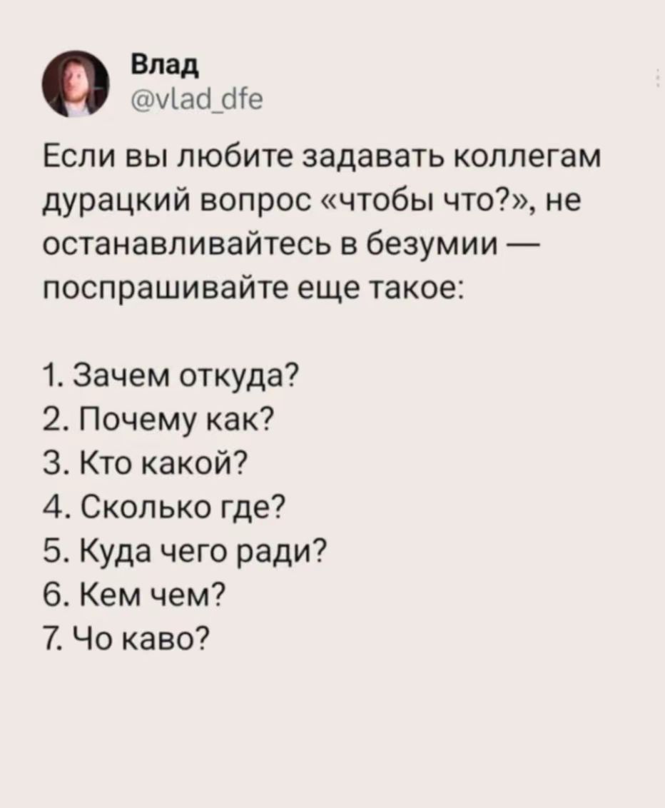 Влад @vlad_dfe. Если вы любите задавать коллегам дурацкий вопрос «чтобы что?», не останавливайтесь в безумии — поспрашивайте еще такое: 1. Зачем откуда? 2. Почему как? 3. Кто какой? 4. Сколько где? 5. Куда чего ради? 6. Кем чем? 7. Чо каво?