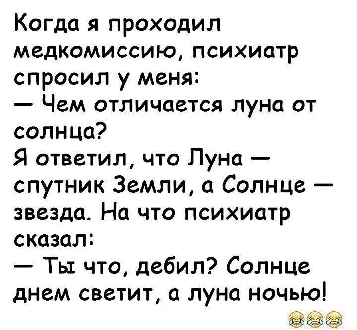 Когда я проходил медкомиссию, психиатр спросил у меня: — Чем отличается луна от солнца? Я ответил, что Луна — спутник Земли, а Солнце — звезда. На что психиатр сказал: — Ты что, дебил? Солнце днем светит, а луна ночью!