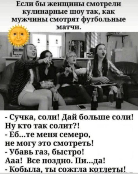 Если бы женщины смотрели кулинарные шоу так, как мужчины смотрят футбольные матчи. - Сучка, соли! Дай больше соли! Ну кто так солит?! - Еб...те меня семеро, не могу это смотреть! - Убавь газ, быстро! Ааа! Все поздно. Пи...да! - Кобыла, ты сожгла котлеты!