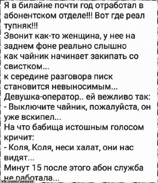 Я в билайне почти год отработал в абонентском отделе!!! Вот где реал тупняк!!! Звонит как-то женщина, у нее на заднем фоне реально слышно как чайник начинает закипать со свистком... к середине разговора писк становится невыносимым... Девушка-оператор.. ей вежливо так: - Выключите чайник, пожалуйста, он уже вскипел... На что бабища истошным голосом