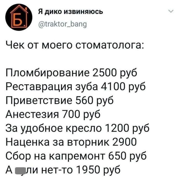 Я дико извиняюсь @traktor_bang Чек от моего стоматолога: Пломбирование 2500 руб Реставрация зуба 4100 руб Приветствие 560 руб Анестезия 700 руб За удобное кресло 1200 руб Наценка за вторник 2900 Сбор на капремонт 650 руб А хули нет-то 1950 руб