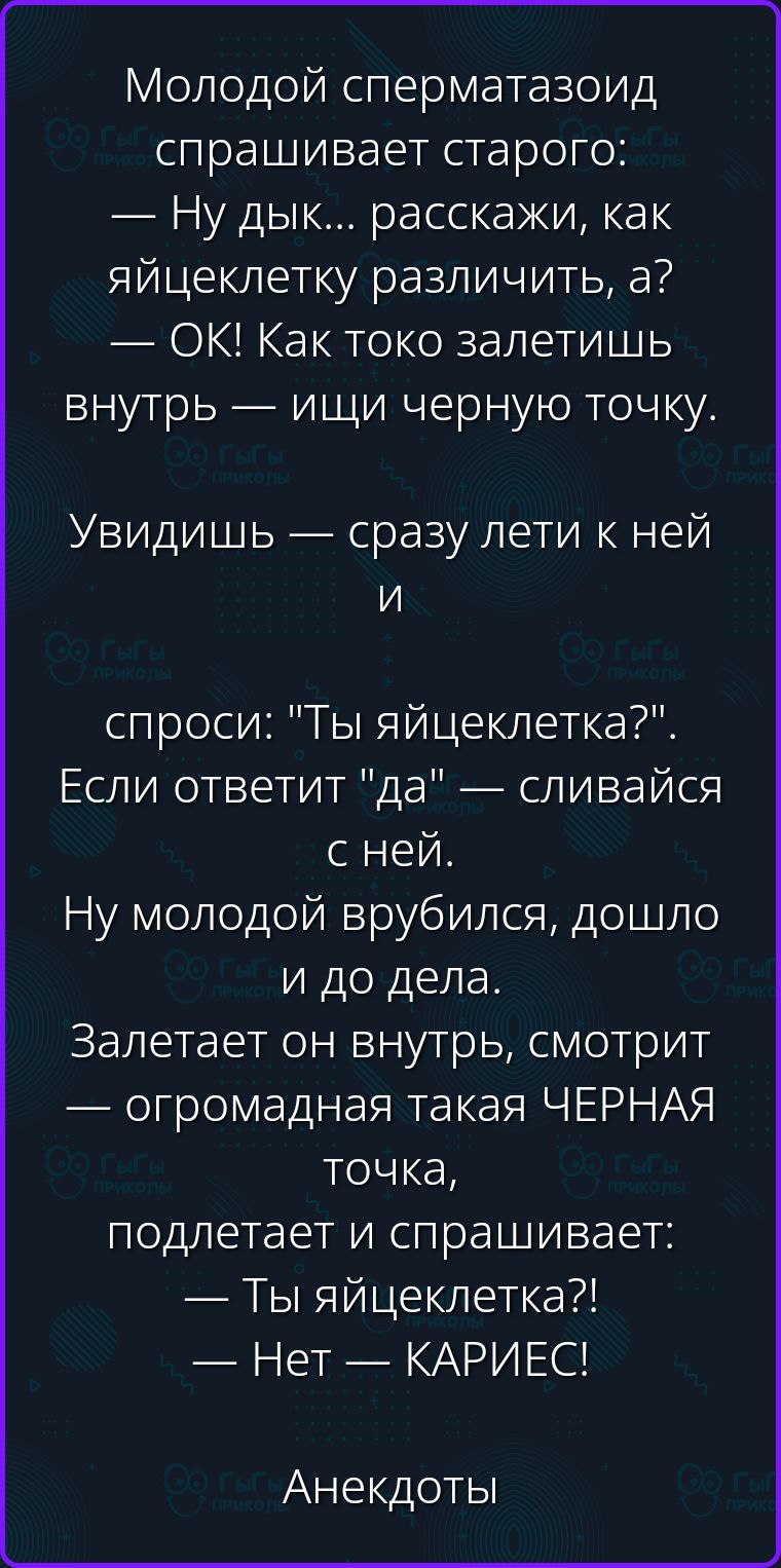 Молодой сперматозоид спрашивает старого: — Ну дык... расскажи, как яйцеклетку различить, а? — ОК! Как токо залетишь внутрь — ищи черную точку. Увидишь — сразу лети к ней и спроси: 