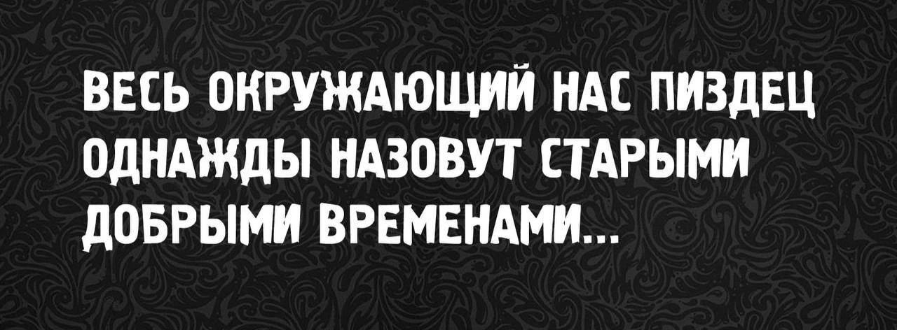 ВЕСЬ ОКРУЖАЮЩИЙ НАС ПИЗДЕЦ ОДНАЖДЫ НАЗОВУТ СТАРЫМИ ДОБРЫМИ ВРЕМЕНАМИ...