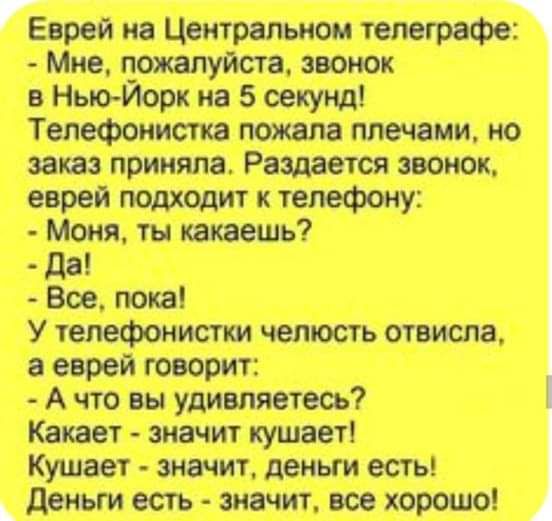 Еврей на Центральном телеграфе: - Мне, пожалуйста, звонок в Нью-Йорк на 5 секунд! Телефонистка пожала плечами, но заказ приняла. Раздается звонок, еврей подходит к телефону: - Моня, ты какаешь? - Да! - Все, пока! У телефонистки челюсть отвисла, а еврей говорит: - А что вы удивляетесь? Какает - значит кушает! Кушает - значит, деньги есть! Деньги