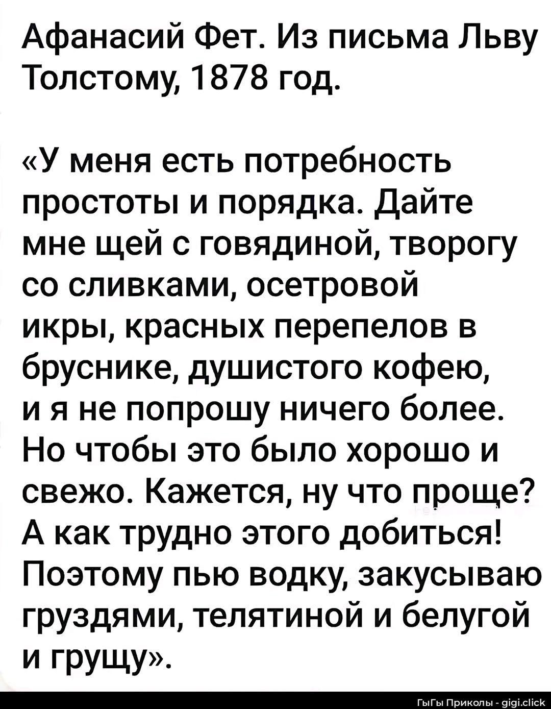 Афанасий Фет. Из письма Льву Толстому, 1878 год.
«У меня есть потребность простоты и порядка. Дайте мне щей с говядиной, творогу со сливками, осетровой икры, красных перепелов в бруснике, душистого кофею, и я не попрошу ничего более. Но чтобы это было хорошо и свежо. Кажется, ну что проще? А как трудно этого добиться! Поэтому пью водку, закусываю
